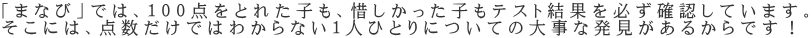 「まなび」では、１００点をとれた子も、惜しかった子もテスト結果を必ず確認しています。 そこには、点数だけではわからない１人ひとりについての大事な発見があるからです！