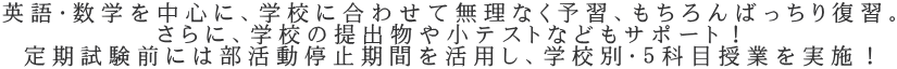 英語・数学を中心に、学校に合わせて無理なく予習、もちろんばっちり復習。 さらに、学校の提出物や小テストなどもサポート！ 定期試験前には部活動停止期間を活用し、学校別・５科目授業を実施！