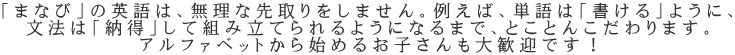 「まなび」の英語は、無理な先取りをしません。例えば、単語は「書ける」ように、 文法は「納得」して組み立てられるようになるまで、とことんこだわります。 アルファベットから始めるお子さんも大歓迎です！