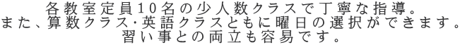 各教室定員１０名の少人数クラスで丁寧な指導。 また、算数クラス・英語クラスともに曜日の選択ができます。 習い事との両立も容易です。
