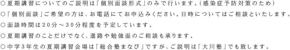 〇夏期講習についてのご説明は「個別面談形式」のみで行います。(感染症予防対策のため) 〇「個別面談」ご希望の方は、お電話にてお申込みください。日時についてはご相談といたします。 〇面談時間は20分~30分程度を予定しています。 〇夏期講習のことだけでなく、進路や勉強面のご相談も承ります。 〇中学3年生の夏期講習会場は「総合塾まなび」ですが、ご説明は「大川塾」でも致します。