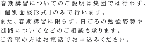 春期講習についてのご説明は集団では行わず、 「個別面談形式」のみで行います。 また、春期講習に限らず、日ごろの勉強姿勢や 進路についてなどのご相談も承ります。 ご希望の方はお電話でお申込みください。