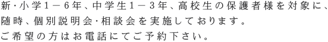 新・小学１－６年、中学生１－３年、高校生の保護者様を対象に、 随時、個別説明会・相談会を実施しております。 ご希望の方はお電話にてご予約下さい。
