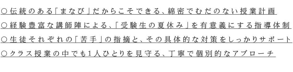 〇伝統のある「まなび」だからこそできる、綿密でむだのない授業計画 〇経験豊富な講師陣による、「受験生の夏休み」を有意義にする指導体制 〇生徒それぞれの「苦手」の指摘と、その具体的な対策をしっかりサポート 〇クラス授業の中でも1人ひとりを見守る、丁寧で個別的なアプローチ