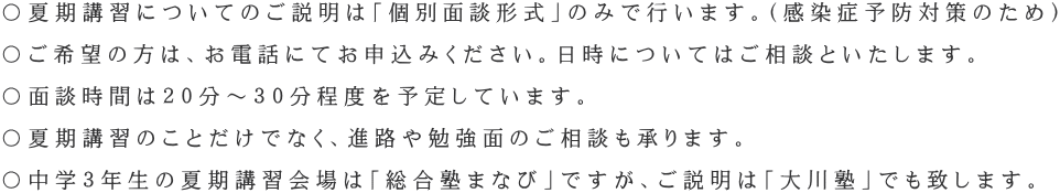 〇夏期講習についてのご説明は「個別面談形式」のみで行います。(感染症予防対策のため) 〇ご希望の方は、お電話にてお申込みください。日時についてはご相談といたします。 〇面談時間は20分~30分程度を予定しています。 〇夏期講習のことだけでなく、進路や勉強面のご相談も承ります。 〇中学3年生の夏期講習会場は「総合塾まなび」ですが、ご説明は「大川塾」でも致します。