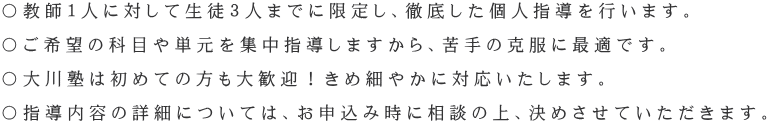 〇教師１人に対して生徒３人までに限定し、徹底した個人指導を行います。  〇ご希望の科目や単元を集中指導しますから、苦手の克服に最適です。  〇大川塾は初めての方も大歓迎！きめ細やかに対応いたします。  〇指導内容の詳細については、お申込み時に相談の上、決めさせていただきます。