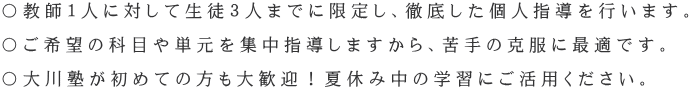 〇教師1人に対して生徒3人までに限定し、徹底した個人指導を行います。 〇ご希望の科目や単元を集中指導しますから、苦手の克服に最適です。 〇大川塾が初めての方も大歓迎!夏休み中の学習にご活用ください。