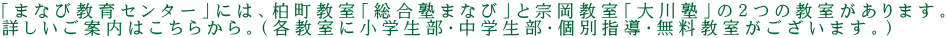 「まなび教育センター」には、柏町教室「総合塾まなび」と宗岡教室「大川塾」の２つの教室があります。 詳しいご案内はこちらから。（各教室に小学生部・中学生部・個別指導・無料教室がございます。）