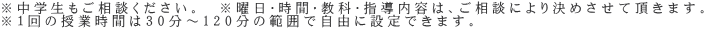 ※中学生もご相談ください。　※曜日・時間・教科・指導内容は、ご相談により決めさせて頂きます。 ※１回の授業時間は30分～120分の範囲で自由に設定できます。