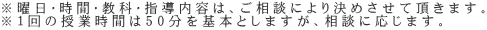 ※曜日・時間・教科・指導内容は、ご相談により決めさせて頂きます。 ※１回の授業時間は50分を基本としますが、相談に応じます。