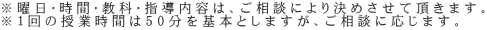 ※曜日・時間・教科・指導内容は、ご相談により決めさせて頂きます。 ※１回の授業時間は50分を基本としますが、ご相談に応じます。