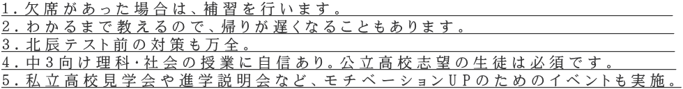 １．欠席があった場合は、補習を行います。　　　　　　　　　　　　　　　　　 ２．わかるまで教えるので、帰りが遅くなることもあります。　　 　　　　　　　　 ３．北辰テスト前の対策も万全。　　　  　　　　 　　　　　　　　　　　　　 ４．中３向け理科・社会の授業に自信あり。公立高校志望の生徒は必須です。　　　 ５．私立高校見学会や進学説明会など、モチベーションUPのためのイベントも実施。