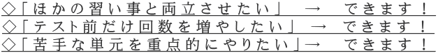 ◇「ほかの習い事と両立させたい」　→　できます！ ◇「テスト前だけ回数を増やしたい」 → できます！ ◇「苦手な単元を重点的にやりたい」→　できます！
