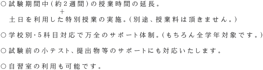 〇試験期間中(約2週間)の授業時間の延長。 + 土日を利用した特別授業の実施。(別途、授業料は頂きません。) 〇学校別・5科目対応で万全のサポート体制。(もちろん全学年対象です。) 〇試験前の小テスト、提出物等のサポートにも対応いたします。 〇自習室の利用も可能です。