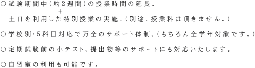 〇試験期間中(約2週間)の授業時間の延長。 + 土日を利用した特別授業の実施。(別途、授業料は頂きません。) 〇学校別・5科目対応で万全のサポート体制。(もちろん全学年対象です。) 〇定期試験前の小テスト、提出物等のサポートにも対応いたします。 〇自習室の利用も可能です。