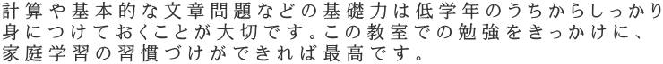 計算や基本的な文章問題などの基礎力は低学年のうちからしっかり 身につけておくことが大切です。この教室での勉強をきっかけに、 家庭学習の習慣づけができれば最高です。