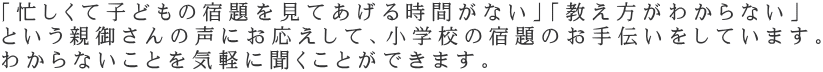 「忙しくて子どもの宿題を見てあげる時間がない」「教え方がわからない」 という親御さんの声にお応えして、小学校の宿題のお手伝いをしています。 わからないことを気軽に聞くことができます。