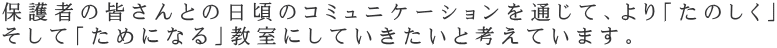 保護者の皆さんとの日頃のコミュニケーションを通じて、より「たのしく」 そして「ためになる」教室にしていきたいと考えています。