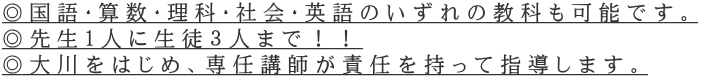 ◎国語・算数・理科・社会・英語のいずれの教科も可能です。 ◎先生1人に生徒３人まで！！ ◎大川をはじめ、専任講師が責任を持って指導します。