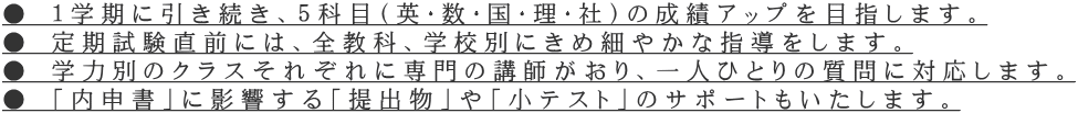 ● 1学期に引き続き、5科目(英・数・国・理・社)の成績アップを目指します。 ● 定期試験直前には、全教科、学校別にきめ細やかな指導をします。 ● 学力別のクラスそれぞれに専門の講師がおり、一人ひとりの質問に対応します。 ● 「内申書」に影響する「提出物」や「小テスト」のサポートもいたします。