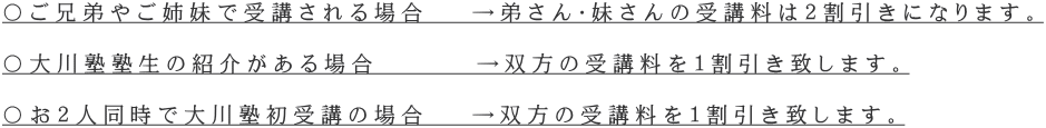 〇ご兄弟やご姉妹で受講される場合 →弟さん・妹さんの受講料は2割引きになります。 〇大川塾塾生の紹介がある場合 →双方の受講料を1割引き致します。 〇お2人同時で大川塾初受講の場合 →双方の受講料を1割引き致します。