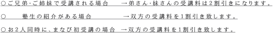 〇ご兄弟・ご姉妹で受講される場合 →弟さん・妹さんの受講料は2割引きになります。 〇 塾生の紹介がある場合 →双方の受講料を1割引き致します。 〇お2人同時に、まなび初受講の場合 →双方の受講料を1割引き致します。