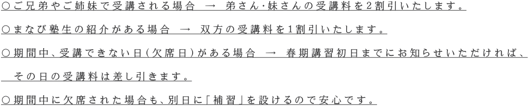 〇ご兄弟やご姉妹で受講される場合 → 弟さん・妹さんの受講料を２割引いたします。  〇まなび塾生の紹介がある場合 → 双方の受講料を１割引いたします。  〇期間中、受講できない日（欠席日）がある場合 → 春期講習初日までにお知らせいただければ、  　その日の受講料は差し引きます。  〇期間中に欠席された場合も、別日に「補習」を設けるので安心です。