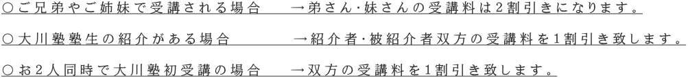 〇ご兄弟やご姉妹で受講される場合　 →弟さん・妹さんの受講料は２割引きになります。  〇大川塾塾生の紹介がある場合　　　 →紹介者・被紹介者双方の受講料を１割引き致します。  〇お２人同時で大川塾初受講の場合　 →双方の受講料を１割引き致します。