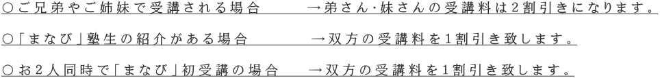 〇ご兄弟やご姉妹で受講される場合 →弟さん・妹さんの受講料は2割引きになります。 〇「まなび」塾生の紹介がある場合 →双方の受講料を1割引き致します。 〇お2人同時で「まなび」初受講の場合 →双方の受講料を1割引き致します。